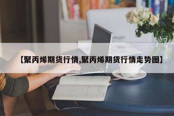 【聚丙烯期货行情,聚丙烯期货行情走势图】