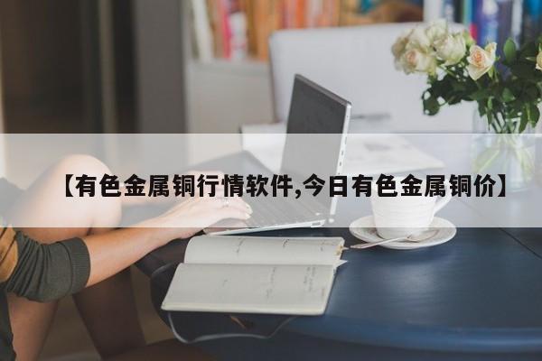 【有色金属铜行情软件,今日有色金属铜价】