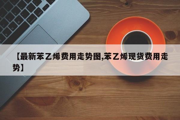 【最新苯乙烯费用走势图,苯乙烯现货费用走势】