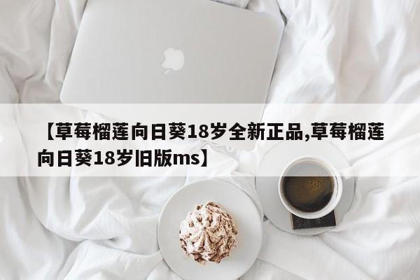 【草莓榴莲向日葵18岁全新正品,草莓榴莲向日葵18岁旧版ms】
