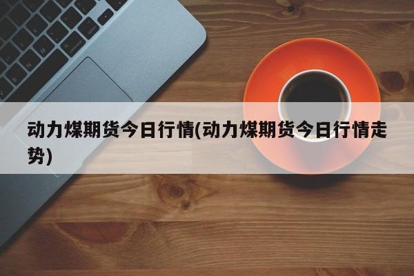 动力煤期货今日行情(动力煤期货今日行情走势)