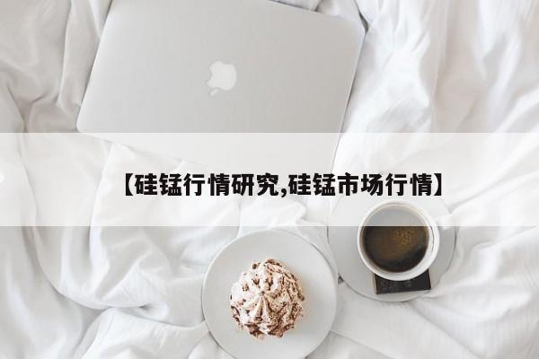 【硅锰行情研究,硅锰市场行情】