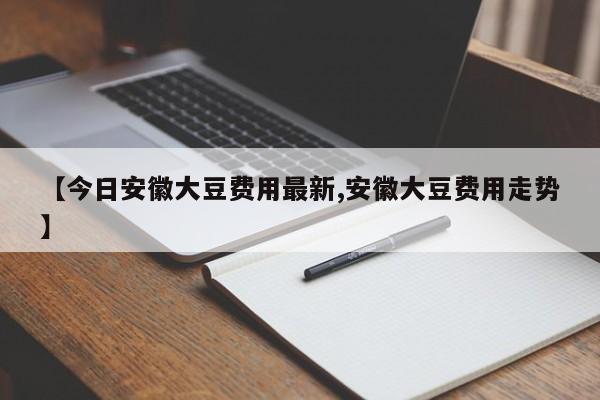 【今日安徽大豆费用最新,安徽大豆费用走势】
