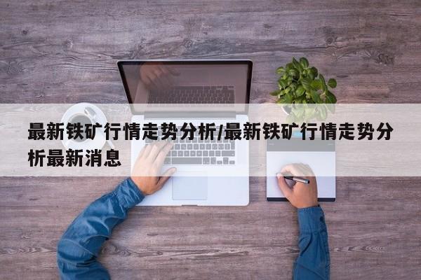 最新铁矿行情走势分析/最新铁矿行情走势分析最新消息
