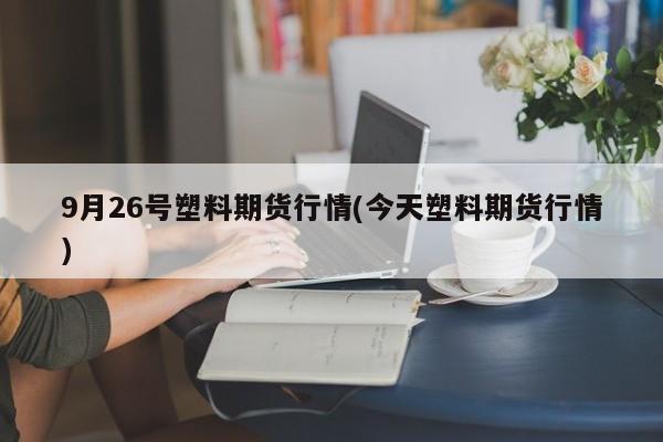 9月26号塑料期货行情(今天塑料期货行情)