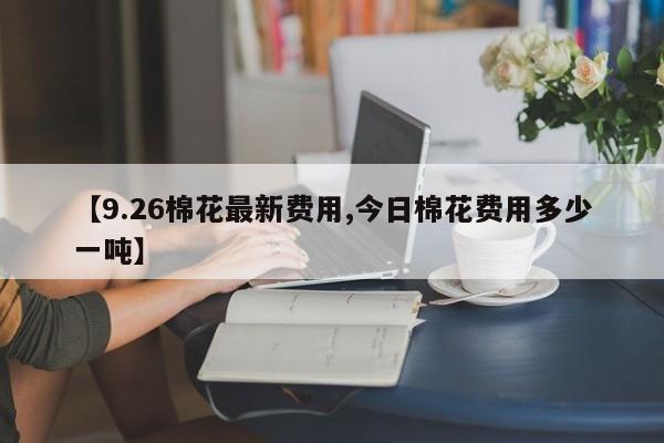 【9.26棉花最新费用,今日棉花费用多少一吨】