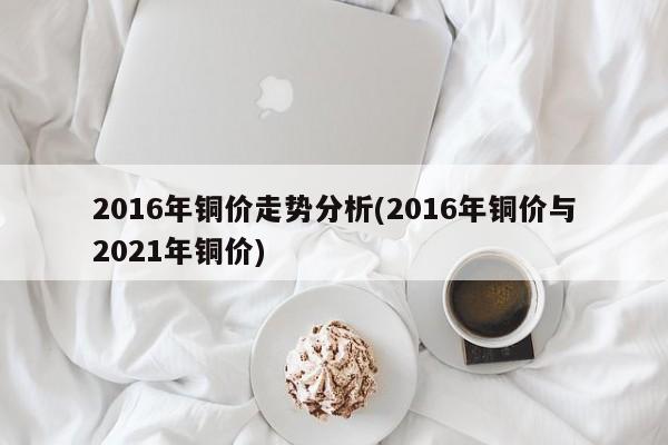 2016年铜价走势分析(2016年铜价与2021年铜价)