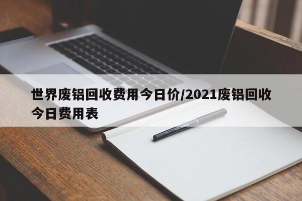 世界废铝回收费用今日价/2021废铝回收今日费用表