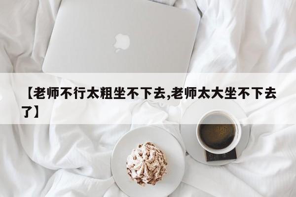 【老师不行太粗坐不下去,老师太大坐不下去了】