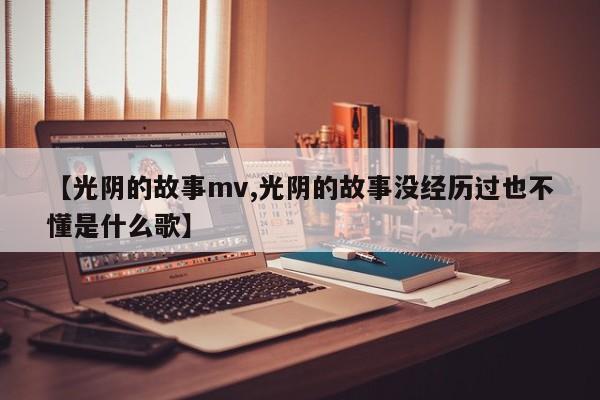 【光阴的故事mv,光阴的故事没经历过也不懂是什么歌】