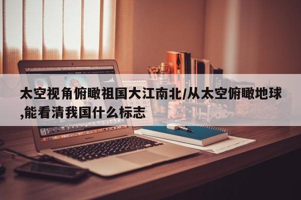 太空视角俯瞰祖国大江南北/从太空俯瞰地球,能看清我国什么标志