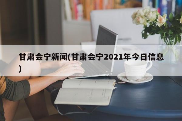 甘肃会宁新闻(甘肃会宁2021年今日信息)