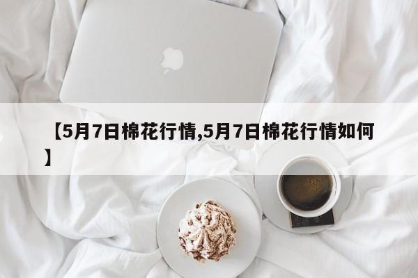 【5月7日棉花行情,5月7日棉花行情如何】