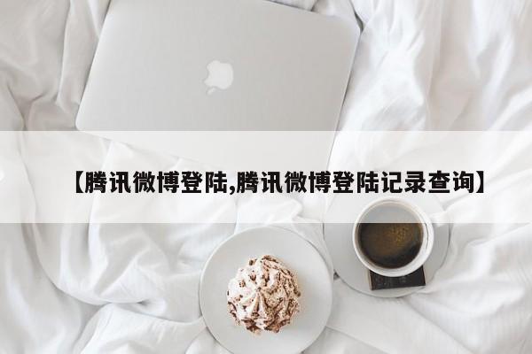 【腾讯微博登陆,腾讯微博登陆记录查询】