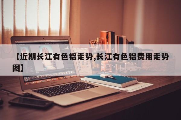 【近期长江有色铝走势,长江有色铝费用走势图】
