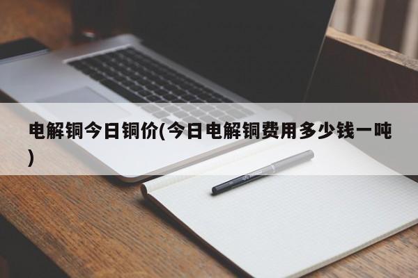 电解铜今日铜价(今日电解铜费用多少钱一吨)