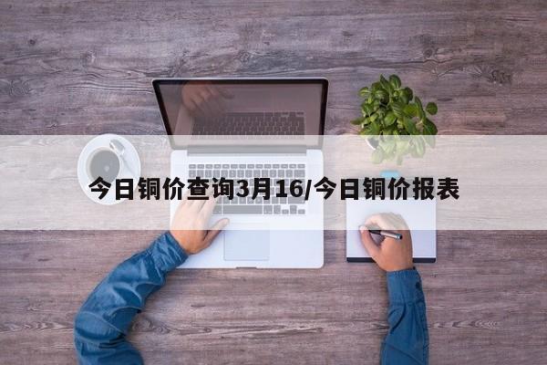 今日铜价查询3月16/今日铜价报表