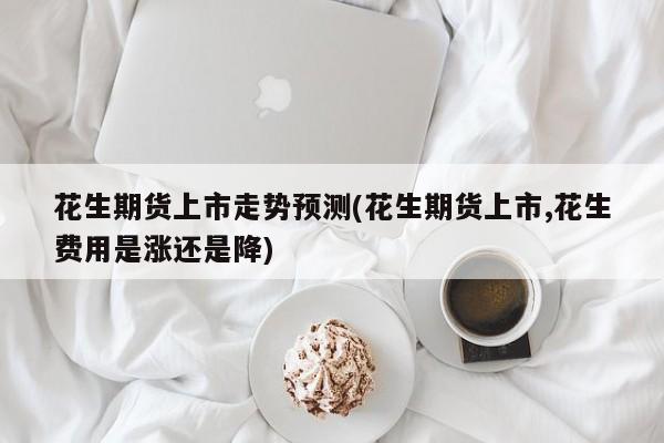 花生期货上市走势预测(花生期货上市,花生费用是涨还是降)