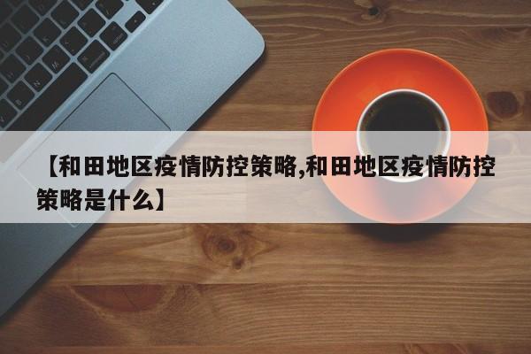 【和田地区疫情防控策略,和田地区疫情防控策略是什么】