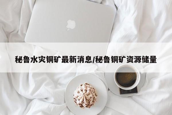 秘鲁水灾铜矿最新消息/秘鲁铜矿资源储量