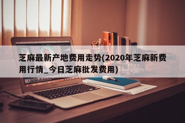 芝麻最新产地费用走势(2020年芝麻新费用行情_今日芝麻批发费用)