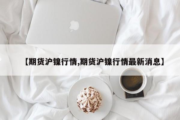 【期货沪镍行情,期货沪镍行情最新消息】