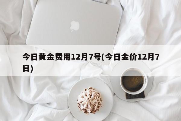 今日黄金费用12月7号(今日金价12月7日)