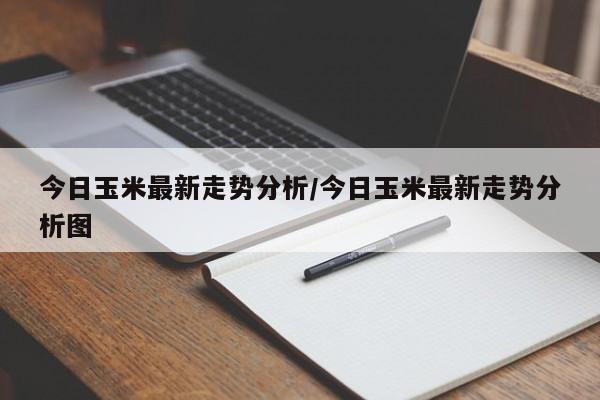 今日玉米最新走势分析/今日玉米最新走势分析图