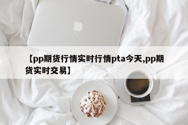 【pp期货行情实时行情pta今天,pp期货实时交易】