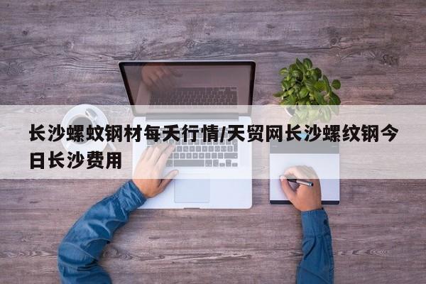 长沙螺蚊钢材每夭行情/天贸网长沙螺纹钢今日长沙费用