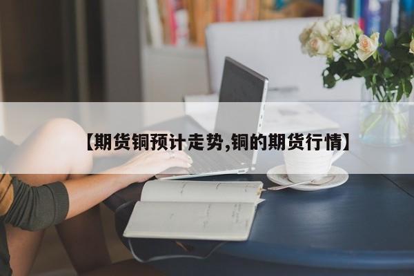 【期货铜预计走势,铜的期货行情】