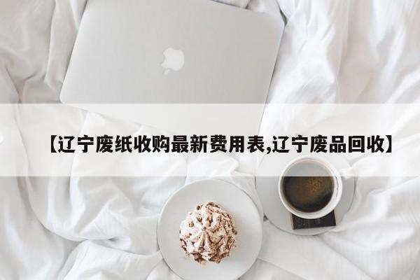 【辽宁废纸收购最新费用表,辽宁废品回收】