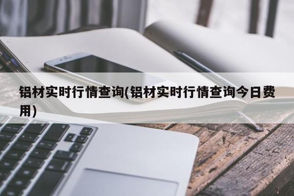 铝材实时行情查询(铝材实时行情查询今日费用)