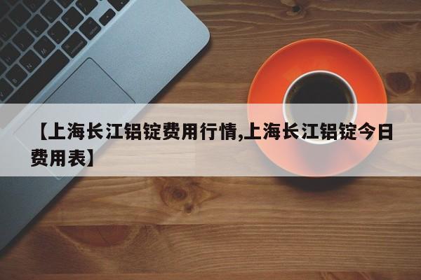 【上海长江铝锭费用行情,上海长江铝锭今日费用表】